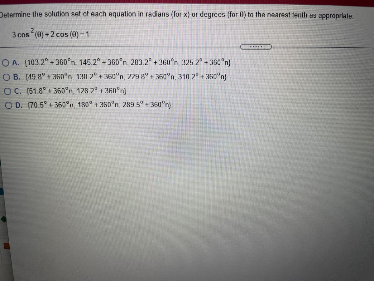 Determine the solution set of each equation in radians (for x) or degrees (for 0) to the nearest tenth as appropriate.
3 cos (0) + 2 cos (0) = 1
........
O A. (103.2° + 360°n, 145.2° + 360°n, 283.2° + 360°n, 325.2° + 360°n}
O B. (49.8° + 360°n, 130.2° + 360°n, 229.8° + 360°n, 310.2° + 360°n}
O C. (51.8° + 360°n, 128.2° + 360°n}
O D. {70.5° + 360°n, 180° + 360°n, 289.5° + 360°n)
