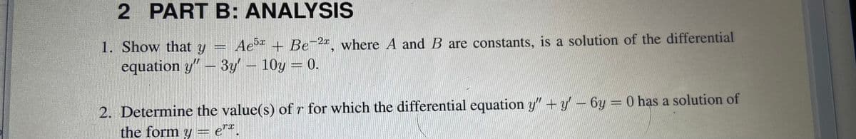 2 PART B: ANALYSIS
1. Show that y = Ae + Be-2, where A and B are constants, is a solution of the differential
equation y" - 3y' 10y 0.
2. Determine the value(s) of r for which the differential equation y" +y – 6y = 0 has a solution of
the form y
TI
