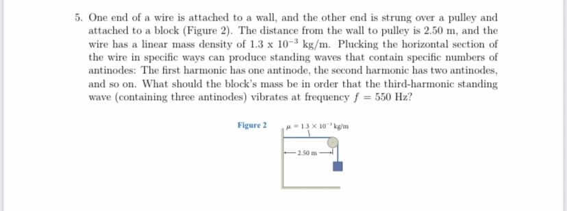 5. One end of a wire is attached to a wall, and the other end is strung over a pulley and
attached to a block (Figure 2). The distance from the wall to pulley is 2.50 m, and the
wire has a linear mass density of 1.3 x 10-3 kg/m. Plucking the horizontal section of
the wire in specific ways can produce standing waves that contain specific numbers of
antinodes: The first harmonic has one antinode, the second harmonic has two antinodes,
and so on. What should the block's mass be in order that the third-harmonic standing
wave (containing three antinodes) vibrates at frequency f = 550 Hz?
Figure 2
= 1.3 x 10 kg/m
2.50 m
