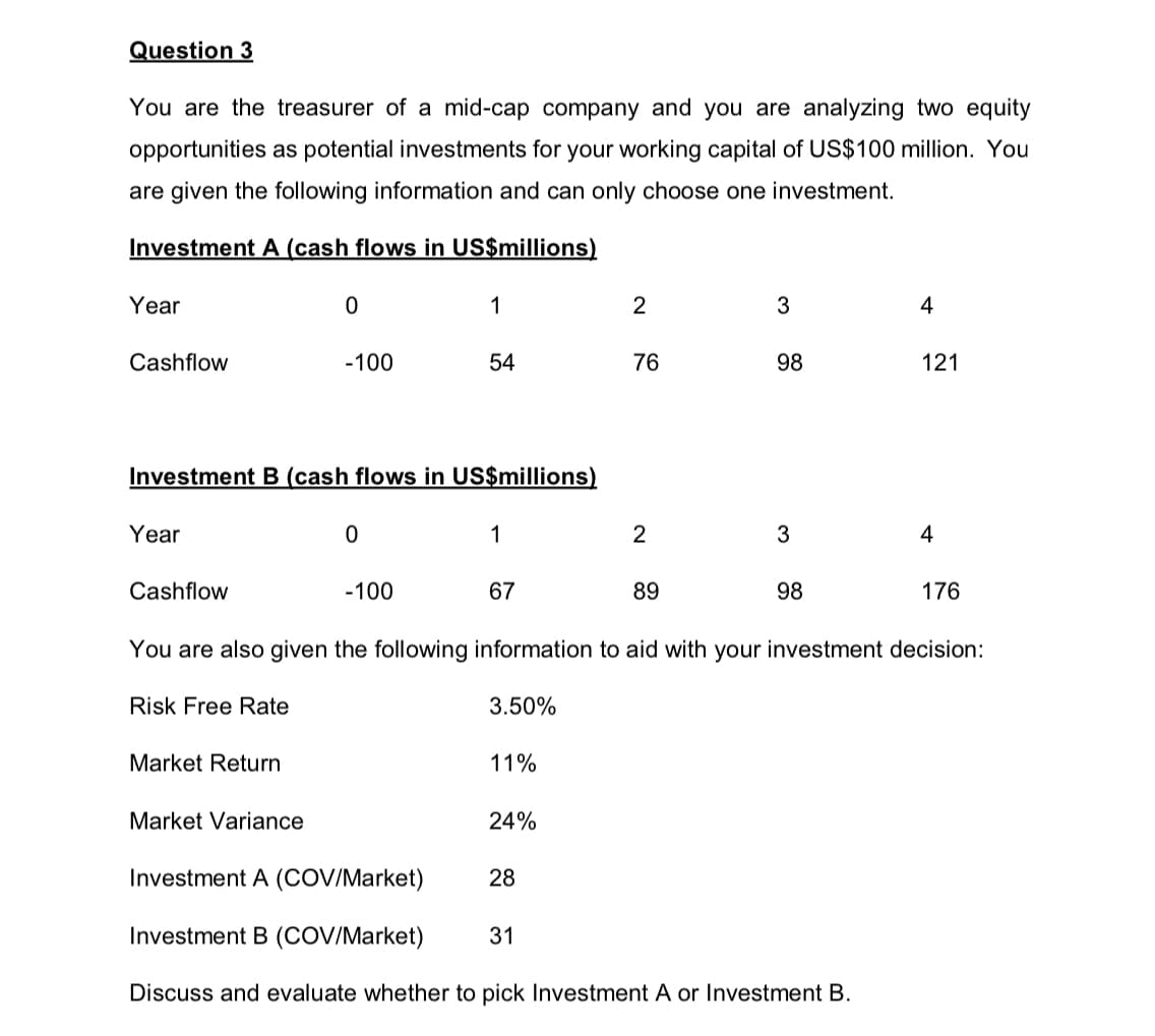 Question 3
You are the treasurer of a mid-cap company and you are analyzing two equity
opportunities as potential investments for your working capital of US$100 million. You
are given the following information and can only choose one investment.
Investment A (cash flows in US$millions)
Year
Cashflow
Year
Cashflow
0
Investment B (cash flows in US$millions)
Market Return
-100
Market Variance
0
1
-100
54
1
67
11%
24%
2
28
76
31
2
89
3
98
3
You are also given the following information to aid with your investment decision:
Risk Free Rate
3.50%
98
Investment A (COV/Market)
Investment B (COV/Market)
Discuss and evaluate whether to pick Investment A or Investment B.
4
121
4
176