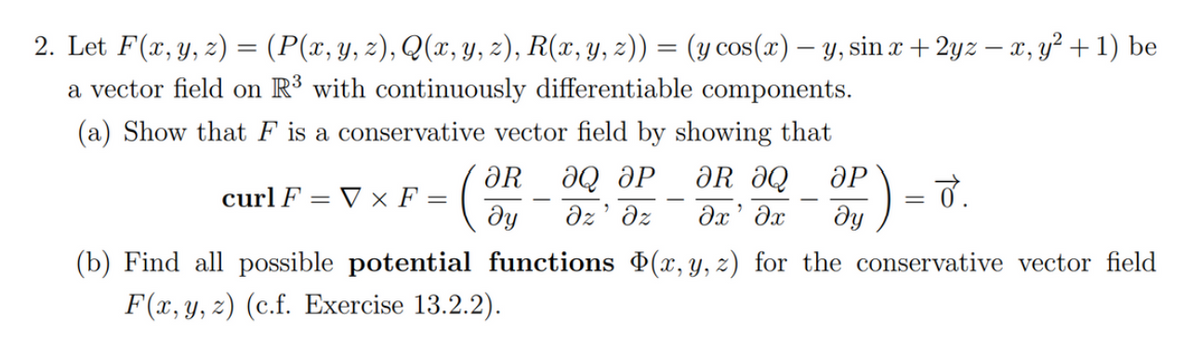 2. Let F(x, y, z) = (P(x, y, z), Q(x, y, z), R(x, y, z)) = (y cos(x) — y, sin x + 2yz — x, y² + 1) be
a vector field on R³ with continuously differentiable components.
(a) Show that F is a conservative vector field by showing that
² = ( ²/
curl F = V x F =
ᎧᎡ
ду
ƏR ƏQ ӘР
ӘQ ӘР
Əz' əz əx' əx
=
(b) Find all possible potential functions (x, y, z) for the conservative vector field
F(x, y, z) (c.f. Exercise 13.2.2).