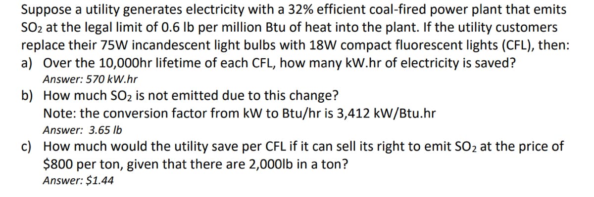 Suppose a utility generates electricity with a 32% efficient coal-fired power plant that emits
SO₂ at the legal limit of 0.6 lb per million Btu of heat into the plant. If the utility customers
replace their 75W incandescent light bulbs with 18W compact fluorescent lights (CFL), then:
a) Over the 10,000hr lifetime of each CFL, how many kW.hr of electricity is saved?
Answer: 570 kW.hr
b) How much SO₂ is not emitted due to this change?
Note: the conversion factor from kW to Btu/hr is 3,412 kW/Btu.hr
Answer: 3.65 lb
c) How much would the utility save per CFL if it can sell its right to emit SO₂ at the price of
$800 per ton, given that there are 2,000lb in a ton?
Answer: $1.44