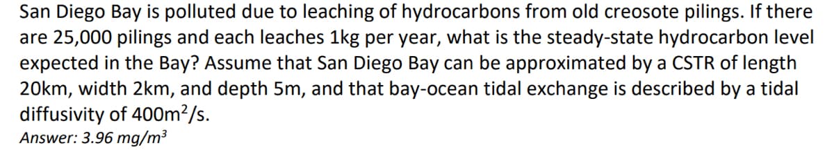 San Diego Bay is polluted due to leaching of hydrocarbons from old creosote pilings. If there
are 25,000 pilings and each leaches 1kg per year, what is the steady-state hydrocarbon level
expected in the Bay? Assume that San Diego Bay can be approximated by a CSTR of length
20km, width 2km, and depth 5m, and that bay-ocean tidal exchange is described by a tidal
diffusivity of 400m²/s.
Answer: 3.96 mg/m³