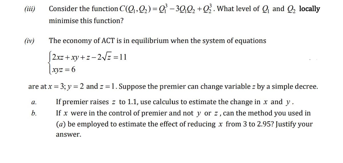 (iii)
(iv)
Consider the function C(Q₁, Q₂) = Q₁³−3Q₁Q₂+Q2. What level of Q₁ and Q₂ locally
minimise this function?
The economy of ACT is in equilibrium when the system of equations
|2xz+xy+z=2√√z=11
|xyz = 6
are at x = 3; y = 2 and z=1. Suppose the premier can change variable z by a simple decree.
If premier raises z to 1.1, use calculus to estimate the change in x and y.
If x were in the control of premier and not y or z, can the method you used in
(a) be employed to estimate the effect of reducing x from 3 to 2.95? Justify your
answer.
a.
b.
