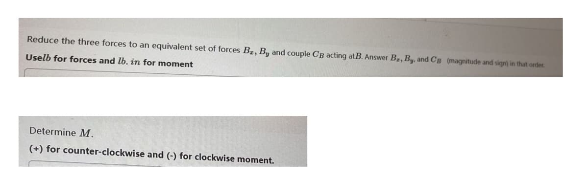 Reduce the three forces to an equivalent set of forces Bz, By and couple CB acting atB. Answer Bz, By, and CB (magnitude and sign) in that order.
Uselb for forces and lb. in for moment
Determine M.
(+) for counter-clockwise and (-) for clockwise moment.