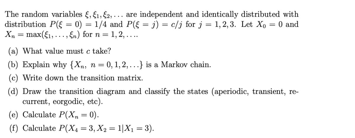 The random variables §, 1, $2,... are independent and identically distributed with
distribution P(§ = 0) = 1/4 and P(§ = j) = c/j for j = 1,2,3. Let X₁ = 0 and
Xn = max(§₁,..., En) for n = 1, 2, ....
(a) What value must c take?
(b) Explain why {Xn, n = 0, 1, 2,...} is a Markov chain.
(c) Write down the transition matrix.
(d) Draw the transition diagram and classify the states (aperiodic, transient, re-
current, eorgodic, etc).
(e) Calculate P(Xn = 0).
(f) Calculate P(X4 = 3, X₂ = 1|X₁ = 3).