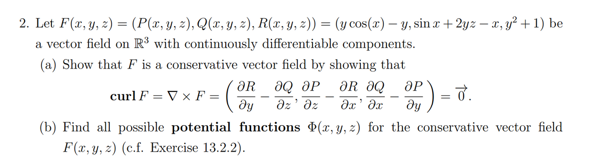 2. Let F(x, y, z) = (P(x, y, z), Q(x, y, z), R(x, y, z)) = (y cos(x) - y, sin x +2yz - x, y² +1) be
a vector field on R³ with continuously differentiable components.
(a) Show that F is a conservative vector field by showing that
ƏR ƏQ
əx' əx
curl F = V × F
ᎧᎡ ӘQ ӘР
əz Əz
- (On
=
ӘР
ду
= 0.
(b) Find all possible potential functions Þ(x, y, z) for the conservative vector field
F(x, y, z) (c.f. Exercise 13.2.2).