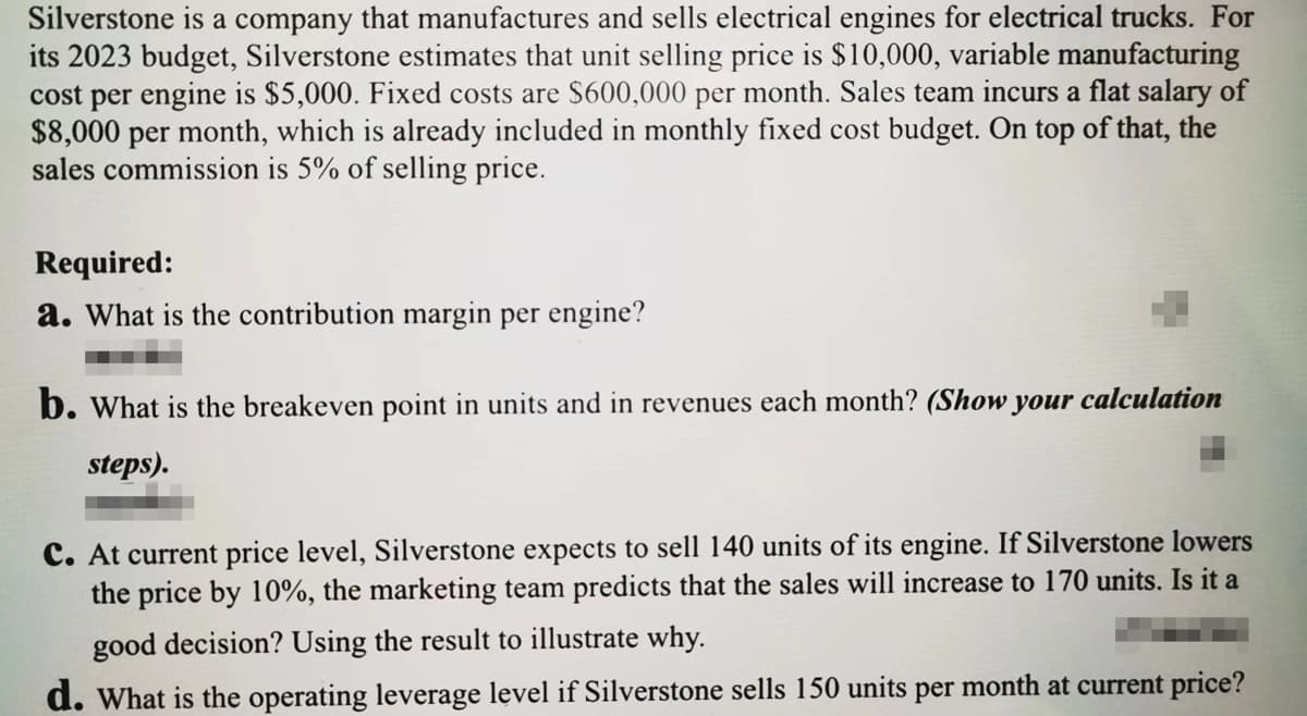 Silverstone is a company that manufactures and sells electrical engines for electrical trucks. For
its 2023 budget, Silverstone estimates that unit selling price is $10,000, variable manufacturing
cost per engine is $5,000. Fixed costs are $600,000 per month. Sales team incurs a flat salary of
$8,000 per month, which is already included in monthly fixed cost budget. On top of that, the
sales commission is 5% of selling price.
Required:
a. What is the contribution margin per engine?
b. What is the breakeven point in units and in revenues each month? (Show your calculation
steps).
C. At current price level, Silverstone expects to sell 140 units of its engine. If Silverstone lowers
the price by 10%, the marketing team predicts that the sales will increase to 170 units. Is it a
good decision? Using the result to illustrate why.
d. What is the operating leverage level if Silverstone sells 150 units per month at current price?