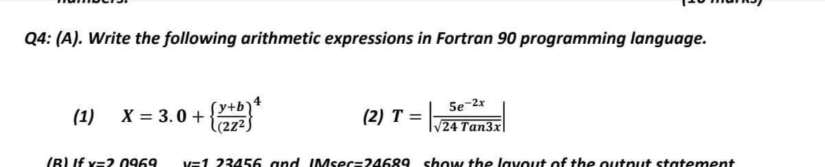 Q4: (A). Write the following arithmetic expressions in Fortran 90 programming language.
4
X = 3.0 +
´y+b`
(1)
(2) T =
5e-2x
l(2z²)
V24 Tan3x|
(B) If x=2.0969
V=1 23456 and IMsec=24689 show the laVout of the output statement
