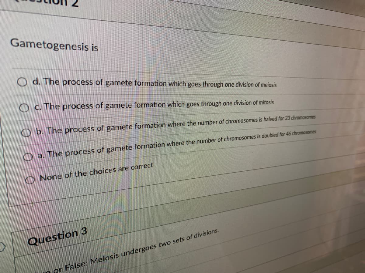 Gametogenesis is
d. The process of gamete formation which goes through one division of meiosis
Oc. The process of gamete formation which goes through one division of mitosis
b. The process of gamete formation where the number of chromosomes is halved for 23 chromosomes
a. The process of gamete formation where the number of chromosomes is doubled for 46 chromosomes
None of the choices are correct
Question 3
or False: Meiosis undergoes two sets of divisions.