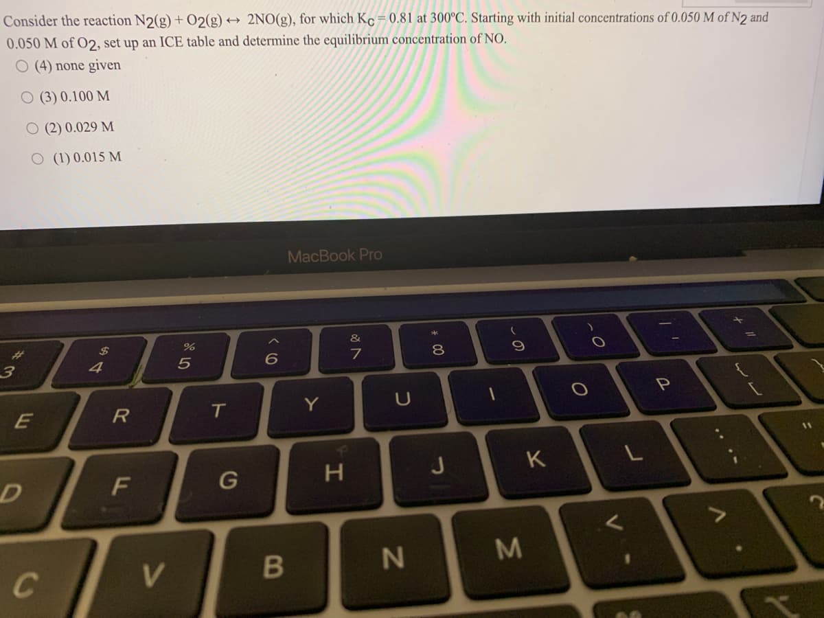 Consider the reaction N2(g) + O2(g) → 2NO(g), for which Kc = 0.81 at 300°C. Starting with initial concentrations of 0.050 M of N2 and
0.050 M of O2, set up an ICE table and determine the equilibrium concentration of NO.
O (4) none given
O (3) 0.100 M
O (2) 0.029 M
O (1) 0.015 M
3
E
C
4
R
F
V
%
5
T
G
6
MacBook Pro
B
Y
H
&
∞
7
U
N
* 00
8
J
۔
9
M
K
O
P
7