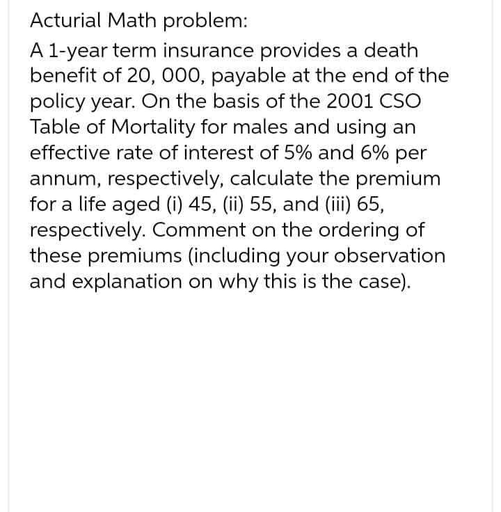 Acturial Math problem:
A 1-year term insurance provides a death
benefit of 20, 000, payable at the end of the
policy year. On the basis of the 2001 CSO
Table of Mortality for males and using an
effective rate of interest of 5% and 6% per
annum, respectively, calculate the premium
for a life aged (i) 45, (ii) 55, and (iii) 65,
respectively. Comment on the ordering of
these premiums (including your observation
and explanation on why this is the case).