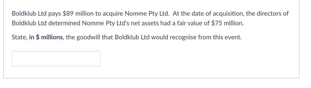 Boldklub Ltd pays $89 million to acquire Nomme Pty Ltd. At the date of acquisition, the directors of
Boldklub Ltd determined Nomme Pty Ltd's net assets had a fair value of $75 million.
State, in $ millions, the goodwill that Boldklub Ltd would recognise from this event.