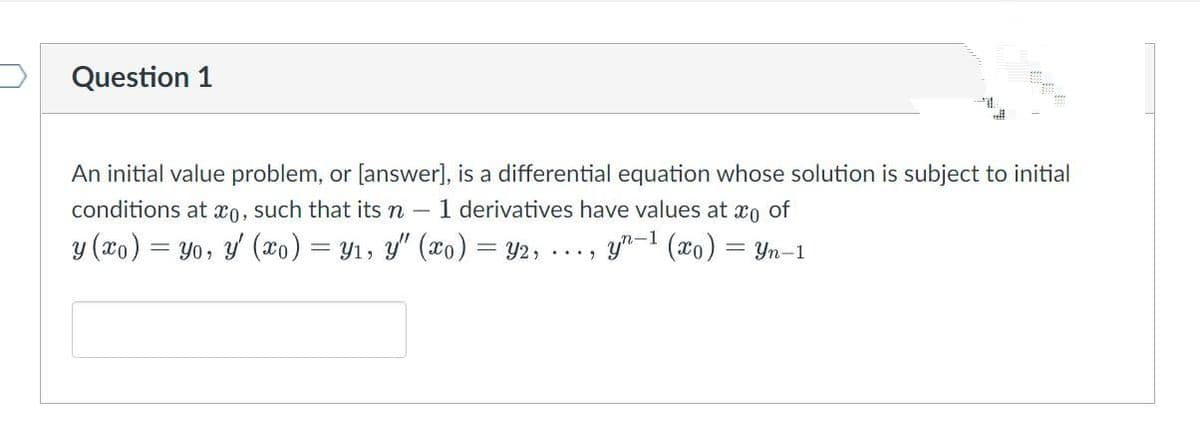Question 1
sell
An initial value problem, or [answer], is a differential equation whose solution is subject to initial
conditions at x0, such that its n - 1 derivatives have values at o of
y (xo) = yo, y' (xo) = y₁, y" (xo) = y2, yn-1 (x₁) =
=Yn-1
.....