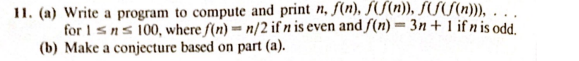 11. (a) Write a program to compute and print n, f(n), f(f(n)), f(f(n))),...
for 1sns 100, where f(n)= n/2 if n is even and f(n)= 3n+ 1 ifnis odd.
(b) Make a conjecture based on part (a).