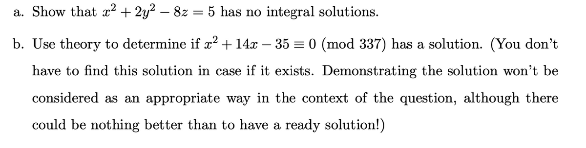 a. Show that x² + 2y² – 8z = 5 has no integral solutions.
b. Use theory to determine if x² + 14x − 35 = 0 (mod 337) has a solution. (You don't
have to find this solution in case if it exists. Demonstrating the solution won't be
considered as an appropriate way in the context of the question, although there
could be nothing better than to have a ready solution!)