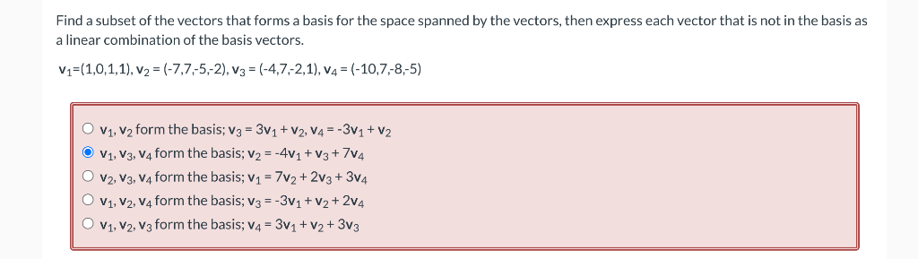 Find a subset of the vectors that forms a basis for the space spanned by the vectors, then express each vector that is not in the basis as
a linear combination of the basis vectors.
V₁=(1,0,1,1), V₂ = (-7,7-5,-2), V3 = (-4,7,-2,1), v4 = (-10,7,-8,-5)
O V₁, V₂ form the basis; V3 = 3v₁ + V2, V4 = -3V₁ + V₂
Ⓒ V₁, V3, V4 form the basis; v₂ = -4V₁ + V3+7V4
O V2, V3, V4 form the basis; V₁ = 7V₂ + 2V3+3V4
O V₁, V2, V4 form the basis; v3 = -3V₁ + V₂ + 2V4
O V₁, V2, V3 form the basis; V4 = 3V₁ + V₂ + 3V3