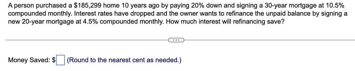 A person purchased a $185,299 home 10 years ago by paying 20% down and signing a 30-year mortgage at 10.5%
compounded monthly. Interest rates have dropped and the owner wants to refinance the unpaid balance by signing a
new 20-year mortgage at 4.5% compounded monthly. How much interest will refinancing save?
Money Saved: $
(Round to the nearest cent as needed.)