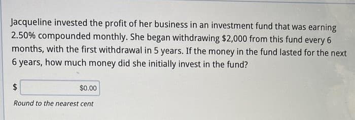 Jacqueline invested the profit of her business in an investment fund that was earning
2.50% compounded monthly. She began withdrawing $2,000 from this fund every 6
months, with the first withdrawal in 5 years. If the money in the fund lasted for the next
6 years, how much money did she initially invest in the fund?
$
$0.00
Round to the nearest cent