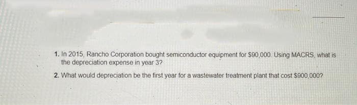 1. In 2015, Rancho Corporation bought semiconductor equipment for $90,000. Using MACRS, what is
the depreciation expense in year 3?
2. What would depreciation be the first year for a wastewater treatment plant that cost $900,000?