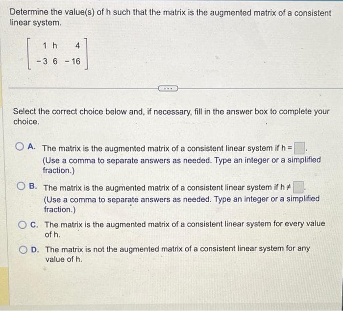 Determine the value(s) of h such that the matrix is the augmented matrix of a consistent
linear system.
4
[1]
1 h
-3 6-16
Select the correct choice below and, if necessary, fill in the answer box to complete your
choice.
OA. The matrix is the augmented matrix of a consistent linear system if h =
(Use a comma to separate answers as needed. Type an integer or a simplified
fraction.)
OB. The matrix is the augmented matrix of a consistent linear system if h#
(Use a comma to separate answers as needed. Type an integer or a simplified
fraction.)
OC. The matrix is the augmented matrix of a consistent linear system for every value
of h.
OD. The matrix is not the augmented matrix of a consistent linear system for any
value of h.