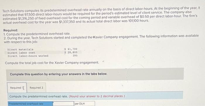 Tech Solutions computes its predetermined overhead rate annually on the basis of direct labor-hours. At the beginning of the year, it
estimated that 97,500 direct labor-hours would be required for the period's estimated level of client service. The company also
estimated $1,316,250 of fixed overhead cost for the coming period and variable overhead of $0.50 per direct labor-hour. The firm's
actual overhead cost for the year was $1,337,350 and its actual total direct labor was 101,100 hours.
Required:
1. Compute the predetermined overhead rate.
2. During the year, Tech Solutions started and completed the Xavier Company engagement. The following information was available
with respect to this job:
Direct materials
Direct labor cost
Direct labor-hours worked
Compute the total job cost for the Xavier Company engagement.
$ 41,700
$ 28,800
390
Complete this question by entering your answers in the tabs below.
Required Required 2
Compute the predetermined overhead rate. (Round your answer to 2 decimal places.)
Predetermined overhead rate
per DLH