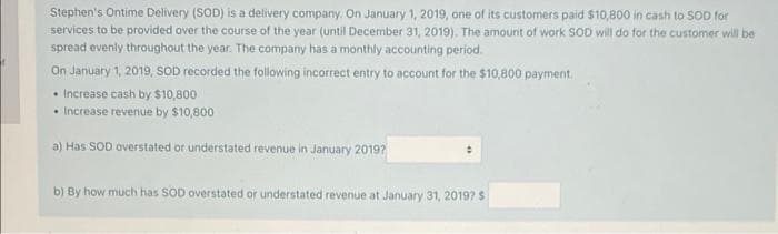 Stephen's Ontime Delivery (SOD) is a delivery company. On January 1, 2019, one of its customers paid $10,800 in cash to SOD for
services to be provided over the course of the year (until December 31, 2019). The amount of work SOD will do for the customer will be
spread evenly throughout the year. The company has a monthly accounting period.
On January 1, 2019, SOD recorded the following incorrect entry to account for the $10,800 payment.
• Increase cash by $10,800
• Increase revenue by $10,800
a) Has SOD overstated or understated revenue in January 2019?
b) By how much has SOD overstated or understated revenue at January 31, 2019? $