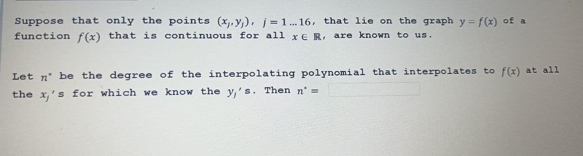 Suppose that only the points (x,y), j=1…..16, that lie on the graph y = f(x) of a
function f(x) that is continuous for all x E R, are known to us.
Let n be the degree of the interpolating polynomial that interpolates to f(x) at all
the x₁'s for which we know the y's. Then n* =