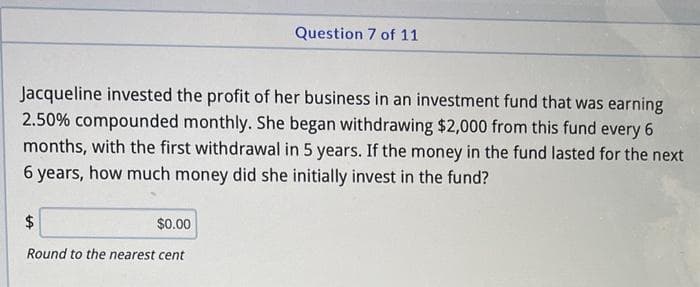 Question 7 of 11
Jacqueline invested the profit of her business in an investment fund that was earning
2.50% compounded monthly. She began withdrawing $2,000 from this fund every 6
months, with the first withdrawal in 5 years. If the money in the fund lasted for the next
6 years, how much money did she initially invest in the fund?
$
$0.00
Round to the nearest cent