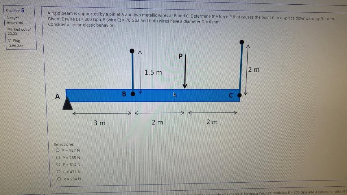 Question 5
A rigld beam is supported by a pin at A and two metallic wires at B and C. Determine the force P that causes the point C to displace downward by 0.1 mm.
Given: E (wire B) = 200 Gpa. E (wire C) = 70 Gpa and both wires have a diameter D = 6 mm.
Consider a linear elastic behavior.
Not yet
answered
Marked out of
20.00
Flag
question
2 m
1.5 m
A
3 m
2 m
2 m
Select one:
O P= 157 N
O P= 235 N
O P = 314 N
O P- 471 N
O P = 294 N
material haying a Young's modulus E= 200 Gpa and a Poisson's ratio of
