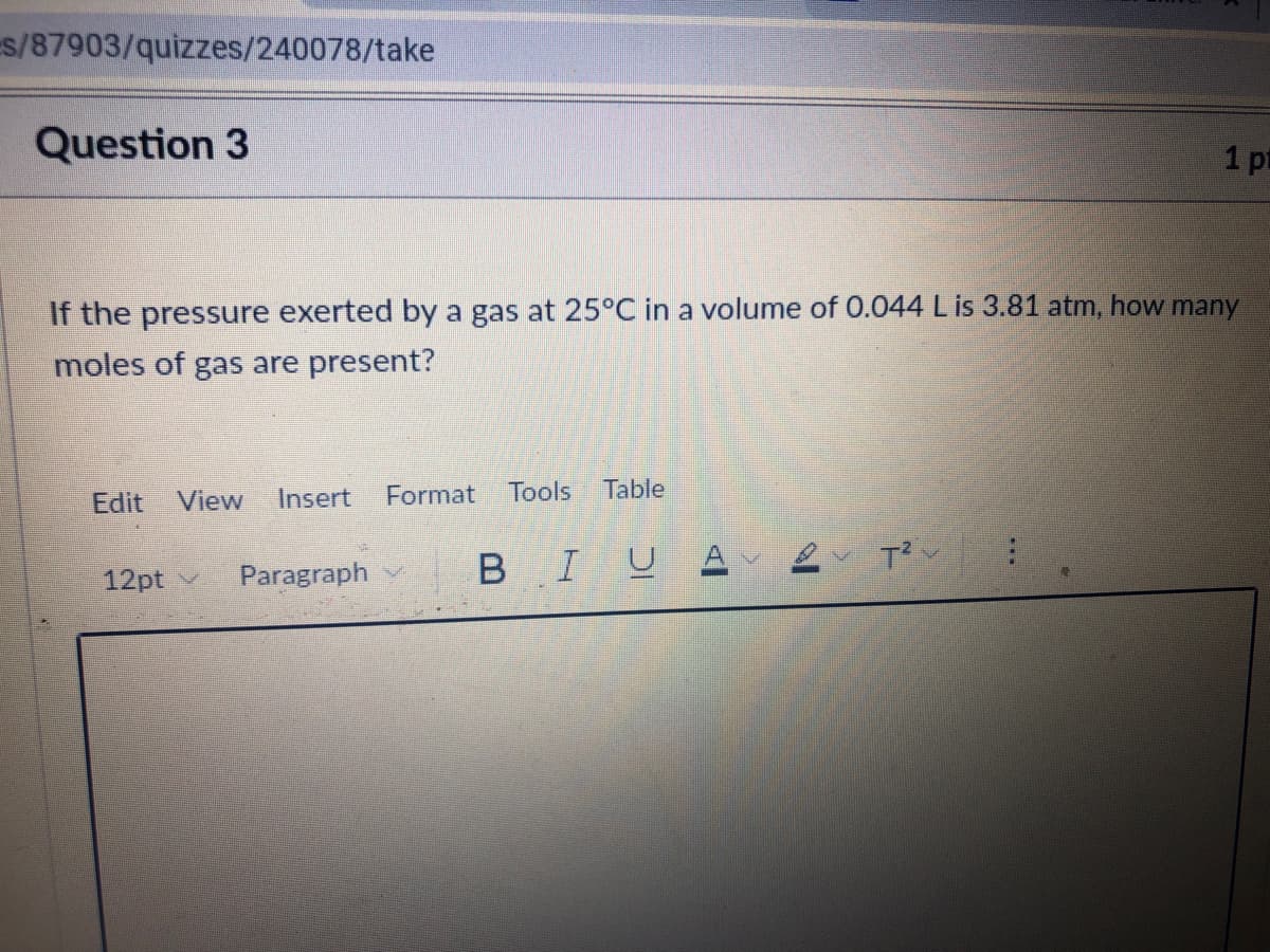 s/87903/quizzes/240078/take
Question 3
1 pt
If the pressure exerted by a gas at 25°C in a volume of 0.044 L is 3.81 atm, how many
moles of gas are present?
Edit
View
Insert
Format
Tools
Table
Paragraph v
BIUA
12pt v
