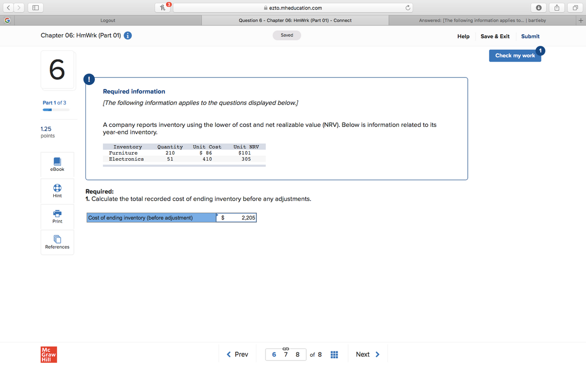 A ezto.mheducation.com
Logout
Question 6 - Chapter 06: HmWrk (Part 01) - Connect
Answered: [The following information applies to.. | bartleby
Chapter 06: HmWrk (Part 01) i
Save & Exit
Saved
Help
Submit
Check my work
Required information
Part 1 of 3
[The following information applies to the questions displayed below.]
A company reports inventory using the lower of cost and net realizable value (NRV). Below is information related to its
year-end inventory.
1.25
points
Inventory
Quantity
Unit Cost
Unit NRV
$ 86
$101
305
Furniture
210
Electronics
51
410
еВook
Required:
1. Calculate the total recorded cost of ending inventory before any adjustments.
Hint
Cost of ending inventory (before adjustment)
$
2,205
Print
References
Mc
Graw
Hill
< Prev
6
7
8
of 8
Next >
