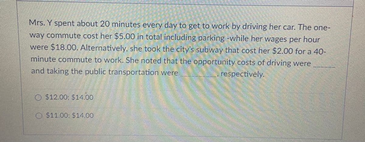 Mrs. Y spent about 20 minutes every day to get to work by driving her car. The one-
way commute cost her $5.00 in total including parking -while her wages per hour
were $18.00. Alternatively, she took the city's subway that cost her $2.00 for a 40-
minute commute to work. She noted that the opportunity costs of driving were
and taking the public transportation were
respectively.
O $12.00 S14.00
O $11.00; $14.00
