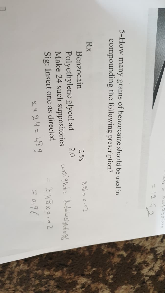 = 12.52
5-How many grams of benzocaine should be used in
compounding the following prescription?
Rx
2%
2% = 0.02
Benzocain
Polyethylene glycol ad
Make 24 such suppositories
Sig: Insert one as directed
2.0
weight= fobelweishtx%
2 x 24=489
= 0.96
