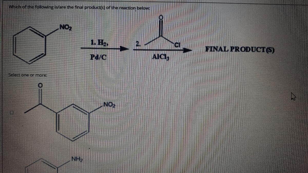 Which of the following is/are the final product(s) of the reaction below:
NO2
1. H2,
FINAL PRODUCT(S)
Pd/C
AICI,
Select one or more:
NO
NH,
