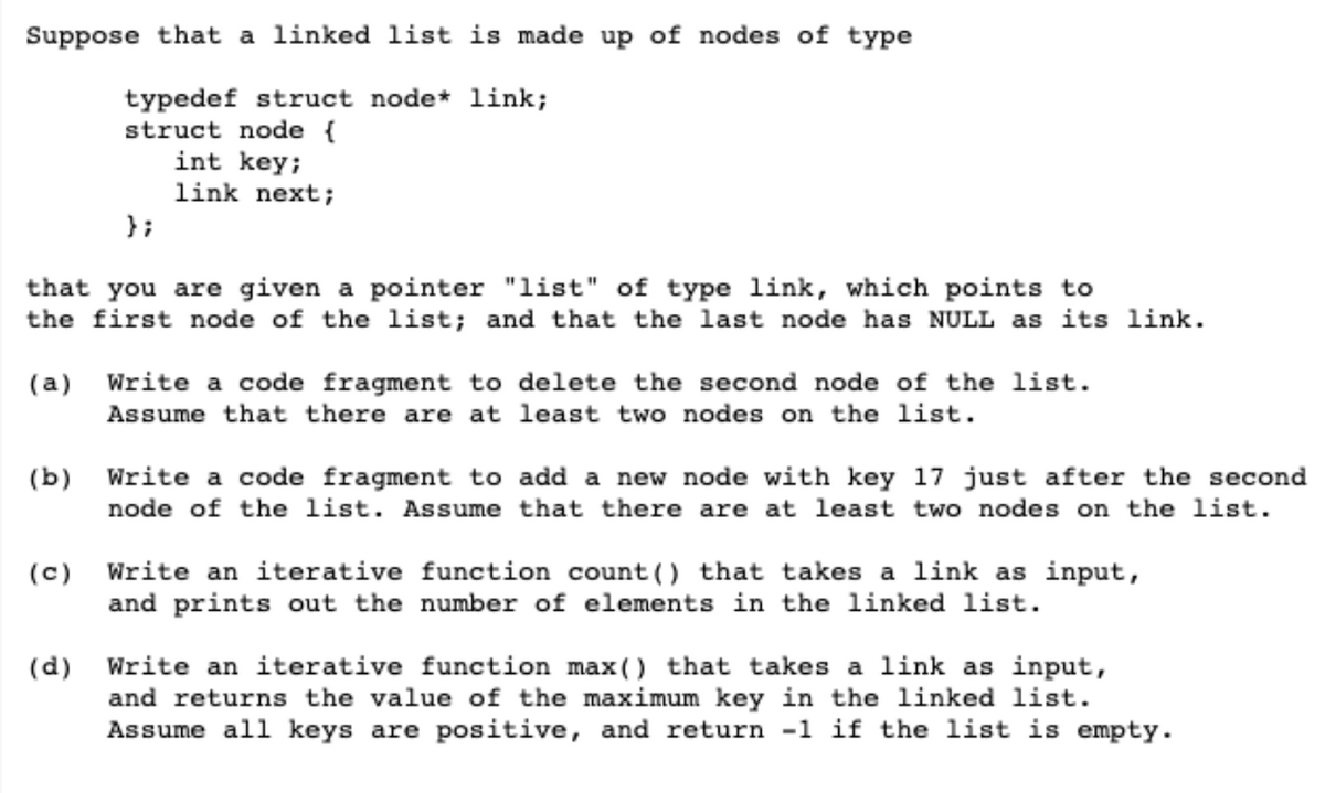 Suppose that a linked list is made up of nodes of type
typedef struct node* link;
struct node {
int key;
link next;
};
that you are given a pointer "list" of type link, which points to
the first node of the list; and that the last node has NULL as its link.
(a) Write a code fragment to delete the second node of the list.
Assume that there are at least two nodes on the list.
(b) Write a code fragment to add a new node with key 17 just after the second
node of the list. Assume that there are at least two nodes on the list.
(c) Write an iterative function count() that takes a link as input,
and prints out the number of elements in the linked list.
(d) Write an iterative function max() that takes a link as input,
and returns the value of the maximum key in the linked 1ist.
Assume all keys are positive, and return -1 if the list is empty.
