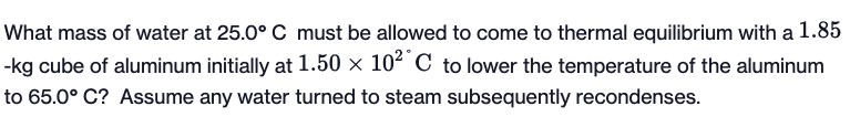 What mass of water at 25.0° C must be allowed to come to thermal equilibrium with a 1.85
-kg cube of aluminum initially at 1.50 × 102 C to lower the temperature of the aluminum
to 65.0° C? Assume any water turned to steam subsequently recondenses.
