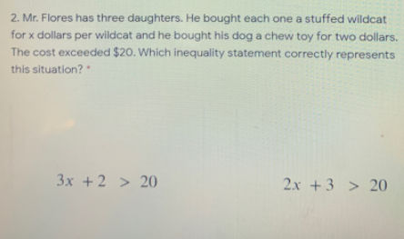 2. Mr. Flores has three daughters. He bought each one a stuffed willdcat
for x dollars per wildcat and he bought his dog a chew toy for two dollars.
The cost exceeded $20. Which inequality statement correctly represents
this situation?
3x +2 > 20
2x +3 > 20
