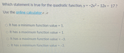Which statement is true for the quadratic function, y= -2x2 - 12x- 17?
Use the online calculatore.e
o It has a minimum function value - 1.
o It has a maximum function value -
1.
o It has a maximum function value = -3.
o It has a minimum fúnction value -3.
