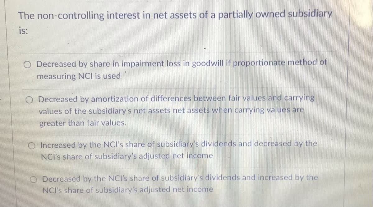 The non-controlling interest in net assets of a partially owned subsidiary
is:
O Decreased by share in impairment loss in goodwill if proportionate method of
measuring NCI is used
Decreased by amortization of differences between fair values and carrying
values of the subsidiary's net assets net assets when carrying values are
greater than fair values.
O Increased by the NCI's share of subsidiary's dividends and decreased by the
NCI's share of subsidiary's adjusted net income
O Decreased by the NCI's share of subsidiary's dividends and increased by the
NCI's share of subsidiary's adjusted net income
