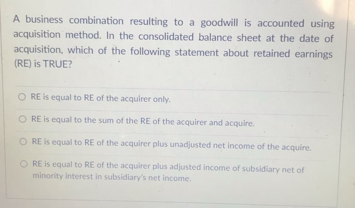 A business combination resulting to a goodwill is accounted using
acquisition method. In the consolidated balance sheet at the date of
acquisition, which of the following statement about retained earnings
(RE) is TRUE?
O RE is equal to RE of the acquirer only.
O RE is equal to the sum of the RE of the acquirer and acquire.
O RE is equal to RE of the acquirer plus unadjusted net income of the acquire.
RE is equal to RE of the acquirer plus adjusted income of subsidiary net of
minority interest in subsidiary's net income.
