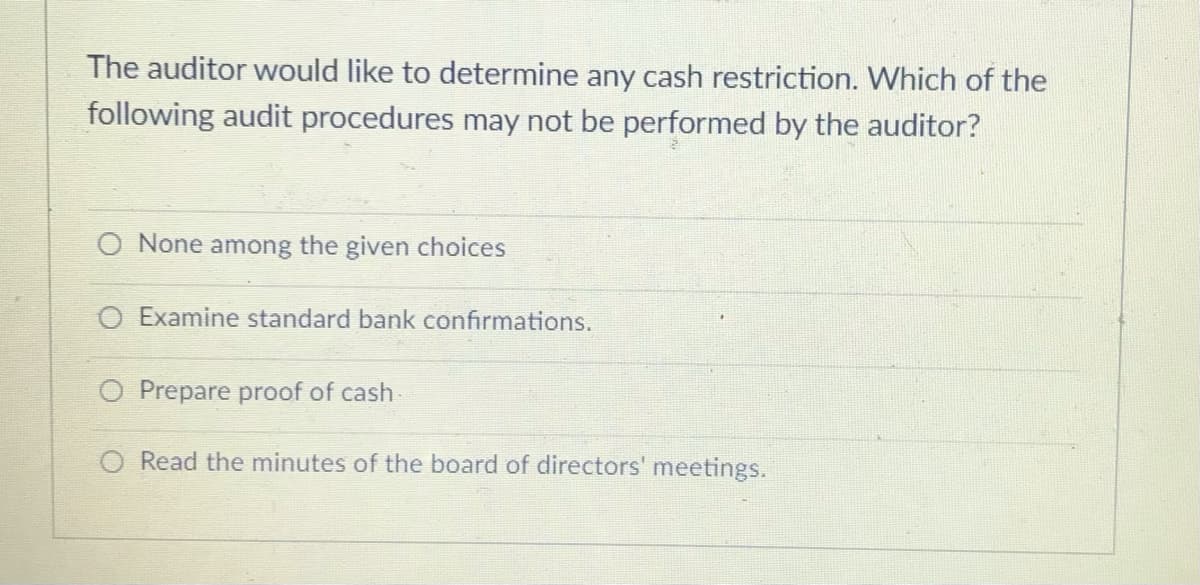 The auditor would like to determine any cash restriction. Which of the
following audit procedures may not be performed by the auditor?
O None among the given choices
O Examine standard bank confirmations.
O Prepare proof of cash
O Read the minutes of the board of directors' meetings.
