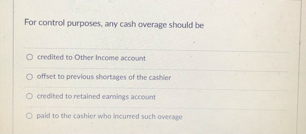For control purposes, any cash overage should be
O credited to Other Income account
O offset to previous shortages of the cashier
O credited to retained earnings account
O paid to the cashier who incurred such overage
