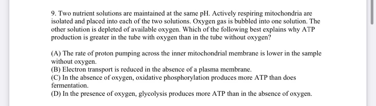 9. Two nutrient solutions are maintained at the same pH. Actively respiring mitochondria are
isolated and placed into each of the two solutions. Oxygen gas is bubbled into one solution. The
other solution is depleted of available oxygen. Which of the following best explains why ATP
production is greater in the tube with oxygen than in the tube without oxygen?
(A) The rate of proton pumping across the inner mitochondrial membrane is lower in the sample
without oxygen.
(B) Electron transport is reduced in the absence of a plasma membrane.
(C) In the absence of oxygen, oxidative phosphorylation produces more ATP than does
fermentation.
(D) In the presence of oxygen, glycolysis produces more ATP than in the absence of oxygen.
