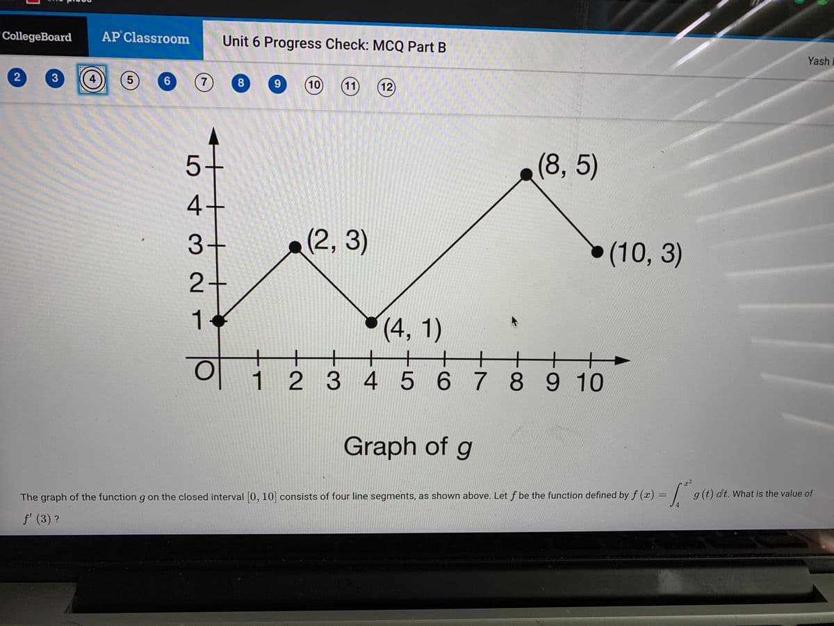 CollegeBoard
AP Classroom
Unit 6 Progress Check: MCQ Part B
Yash
4
6.
8.
10
(11)
12
(8, 5)
3+
(2, 3)
(10, 3)
2+
1.
(4, 1)
to
+
+
1234
5 678 9 10
Graph of g
dt. What is the value of
The graph of the function g on the closed interval 0, 10 consists of four line segments, as shown above. Let f be the function defined by f (x) = | g(t
%3D
f' (3) ?
5 4 3 2
2.
