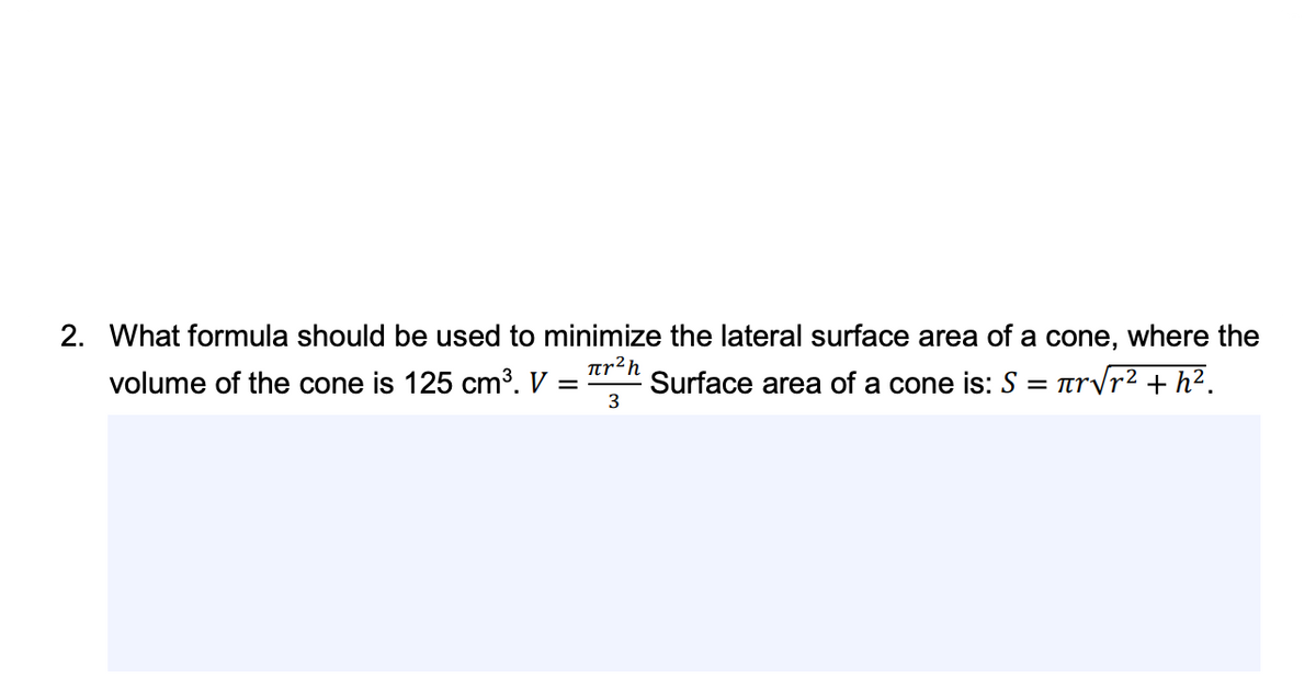 2. What formula should be used to minimize the lateral surface area of a cone,
where the
volume of the cone is 125 cm³. V
Tr²h
Surface area of a cone is: S = rrvr² + h².
3
