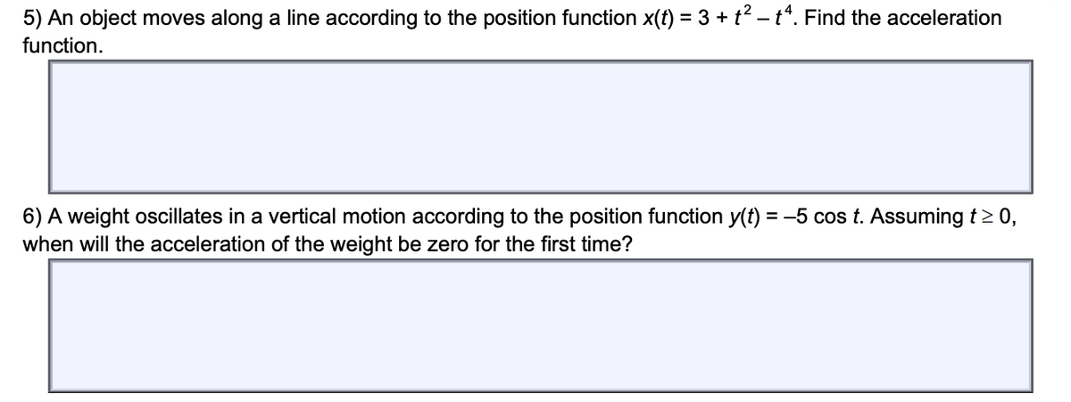 5) An object moves along a line according to the position function x(f) = 3 + t? – t*. Find the acceleration
function.
6) A weight oscillates in a vertical motion according to the position function y(t) = -5 cos t. Assuming t> 0,
when will the acceleration of the weight be zero for the first time?
