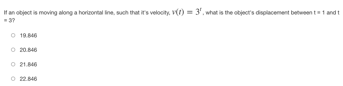 If an object is moving along a horizontal line, such that it's velocity, V(t) :
=
3¹, what is the object's displacement between t = 1 and t
= 3?
19.846
20.846
21.846
22.846