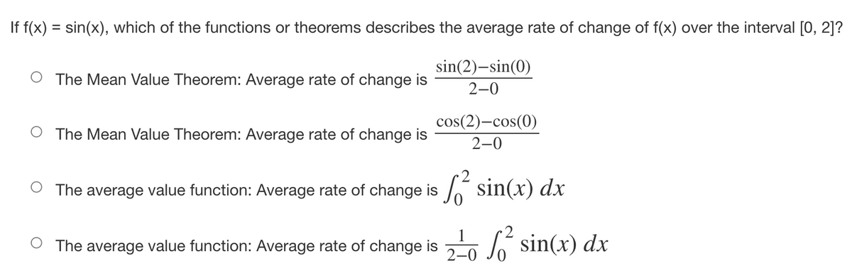 If f(x) = sin(x), which of the functions or theorems describes the average rate of change of f(x) over the interval [0, 2]?
The Mean Value Theorem: Average rate of change is
sin(2)-sin(0)
2-0
The Mean Value Theorem: Average rate of change is
cos(2)-cos(0)
2-0
The average value function: Average rate of change is f² sin(x) dx
○ The average value function: Average rate of change is 2² sin(x) dx
2-0
I