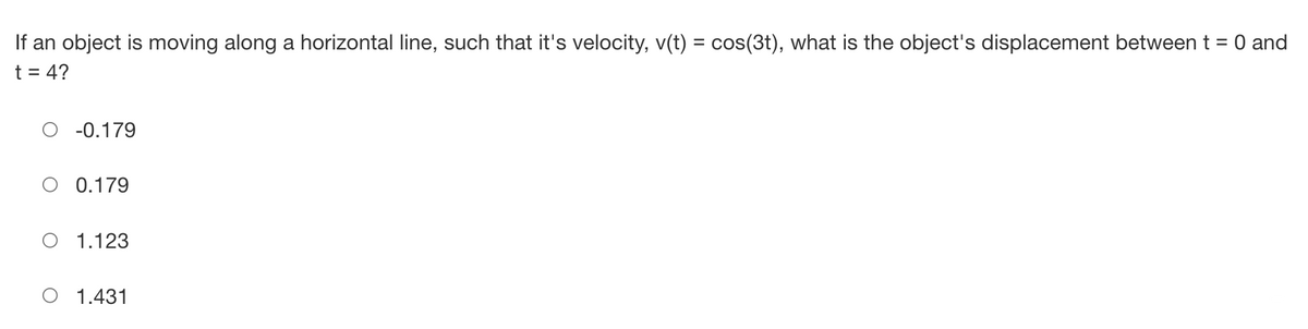 If an object is moving along a horizontal line, such that it's velocity, v(t) = cos(3t), what is the object's displacement between t = 0 and
t = 4?
O -0.179
0.179
O 1.123
1.431
T